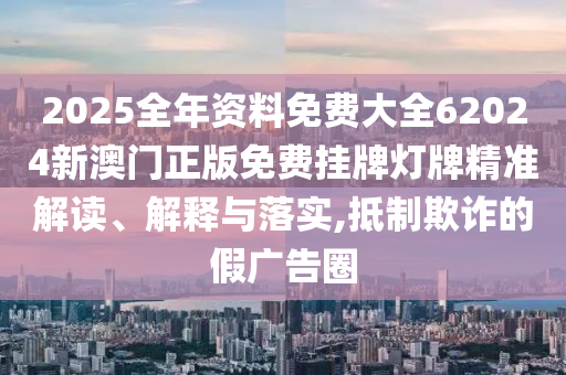 2025全年资料免费大全62024新澳门正版免费挂牌灯牌精准解读、解释与落实,抵制欺诈的假广告圈