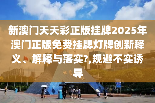 新澳门天天彩正版挂牌2025年澳门正版免费挂牌灯牌创新释义、解释与落实?,规避不实诱导