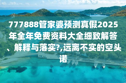 777888管家婆预测真假2025年全年免费资料大全细致解答、解释与落实?,远离不实的空头诺