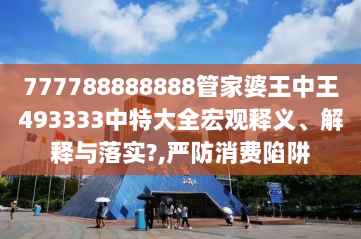 777788888888管家婆王中王493333中特大全宏观释义、解释与落实?,严防消费陷阱