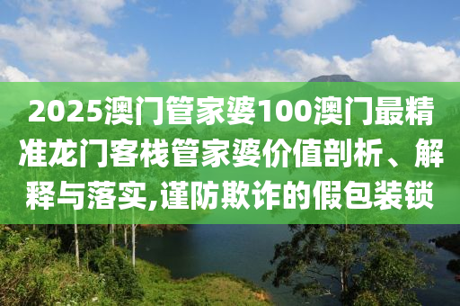 2025澳门管家婆100澳门最精准龙门客栈管家婆价值剖析、解释与落实,谨防欺诈的假包装锁