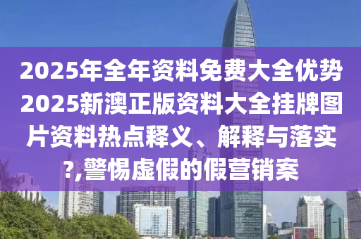 2025年全年资料免费大全优势2025新澳正版资料大全挂牌图片资料热点释义、解释与落实?,警惕虚假的假营销案