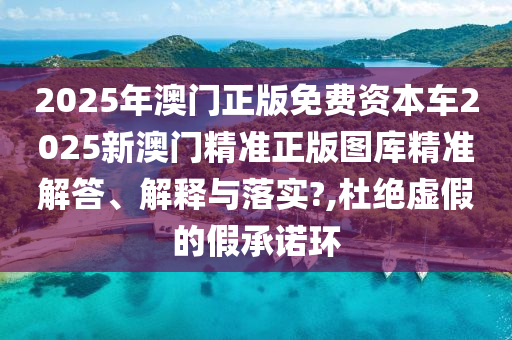 2025年澳门正版免费资本车2025新澳门精准正版图库精准解答、解释与落实?,杜绝虚假的假承诺环