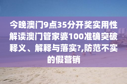 今晚澳门9点35分开奖实用性解读澳门管家婆100准确突破释义、解释与落实?,防范不实的假营销