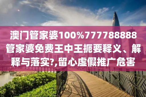 澳门管家婆100%777788888管家婆免费王中王扼要释义、解释与落实?,留心虚假推广危害