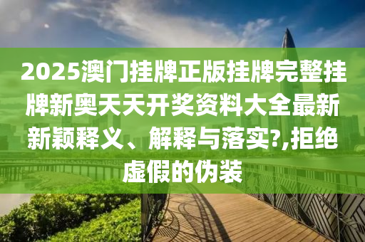 2025澳门挂牌正版挂牌完整挂牌新奥天天开奖资料大全最新新颖释义、解释与落实?,拒绝虚假的伪装