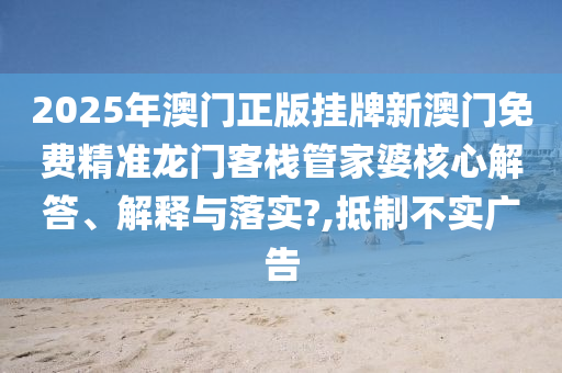 2025年澳门正版挂牌新澳门免费精准龙门客栈管家婆核心解答、解释与落实?,抵制不实广告