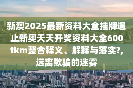 新澳2025最新资料大全挂牌遏止新奥天天开奖资料大全600tkm整合释义、解释与落实?,远离欺骗的迷雾