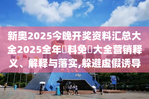 新奥2025今晚开奖资料汇总大全2025全年資料免費大全营销释义、解释与落实,躲避虚假诱导