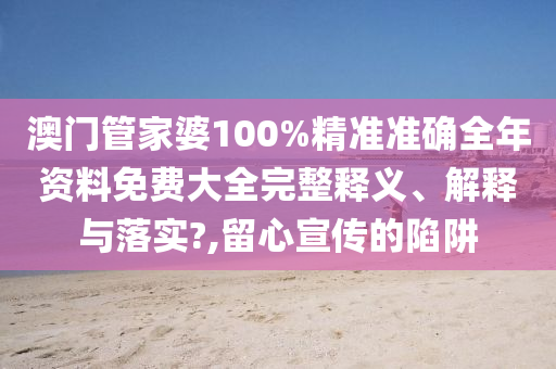 澳门管家婆100%精准准确全年资料免费大全完整释义、解释与落实?,留心宣传的陷阱