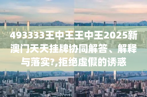 493333王中王王中王2025新澳门天天挂牌协同解答、解释与落实?,拒绝虚假的诱惑