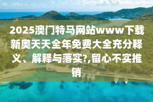 2025澳门特马网站www下载新奥天天全年免费大全充分释义、解释与落实?,留心不实推销