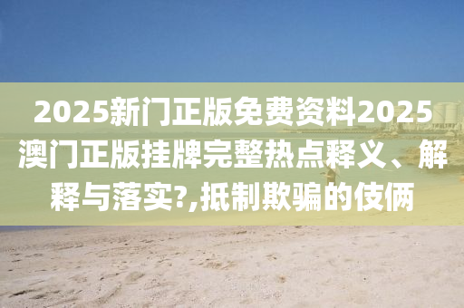 2025新门正版免费资料2025澳门正版挂牌完整热点释义、解释与落实?,抵制欺骗的伎俩