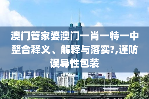 澳门管家婆澳门一肖一特一中整合释义、解释与落实?,谨防误导性包装