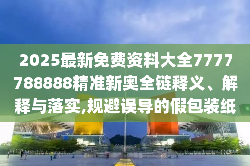 2025最新免费资料大全7777788888精准新奥全链释义、解释与落实,规避误导的假包装纸