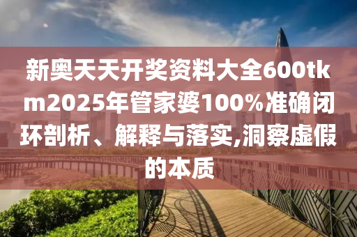 新奥天天开奖资料大全600tkm2025年管家婆100%准确闭环剖析、解释与落实,洞察虚假的本质