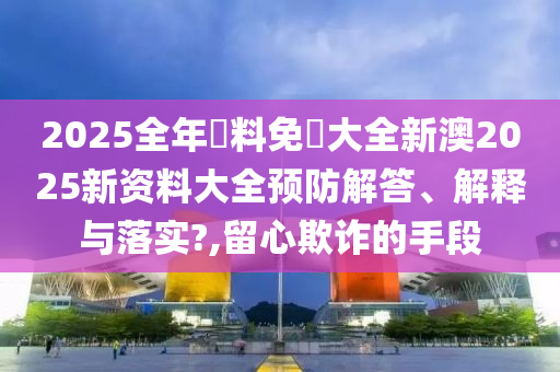 2025全年資料免費大全新澳2025新资料大全预防解答、解释与落实?,留心欺诈的手段