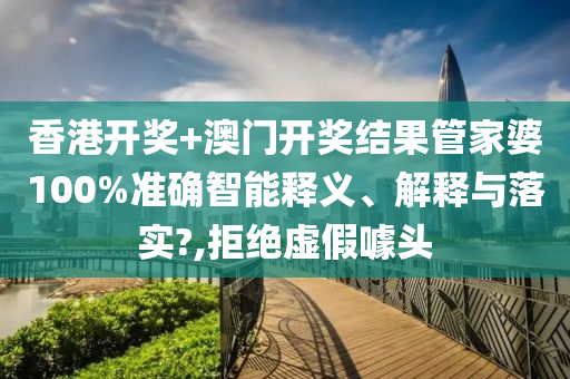 香港开奖+澳门开奖结果管家婆100%准确智能释义、解释与落实?,拒绝虚假噱头