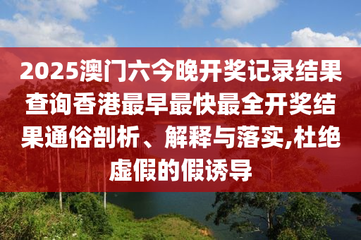 2025澳门六今晚开奖记录结果查询香港最早最快最全开奖结果通俗剖析、解释与落实,杜绝虚假的假诱导