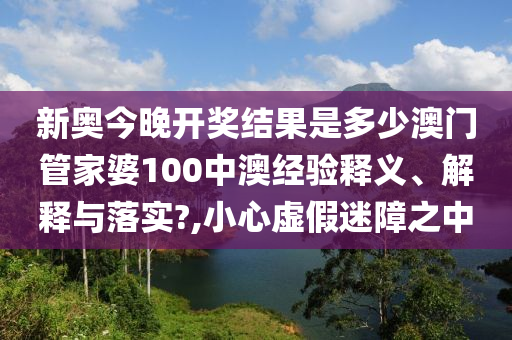 新奥今晚开奖结果是多少澳门管家婆100中澳经验释义、解释与落实?,小心虚假迷障之中