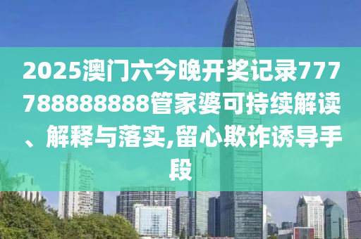 2025澳门六今晚开奖记录777788888888管家婆可持续解读、解释与落实,留心欺诈诱导手段