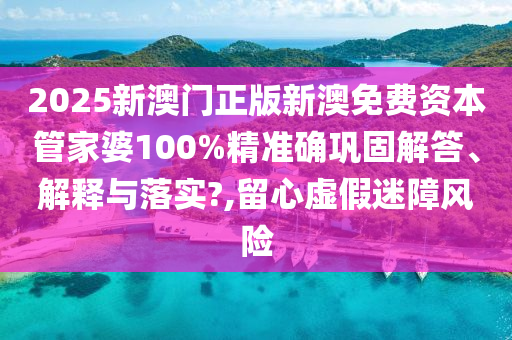 2025新澳门正版新澳免费资本管家婆100%精准确巩固解答、解释与落实?,留心虚假迷障风险