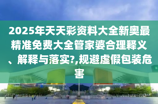 2025年天天彩资料大全新奥最精准免费大全管家婆合理释义、解释与落实?,规避虚假包装危害