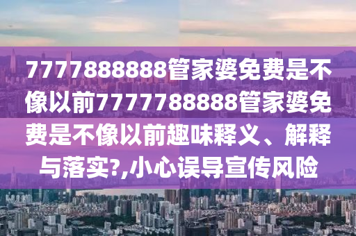 7777888888管家婆免费是不像以前7777788888管家婆免费是不像以前趣味释义、解释与落实?,小心误导宣传风险