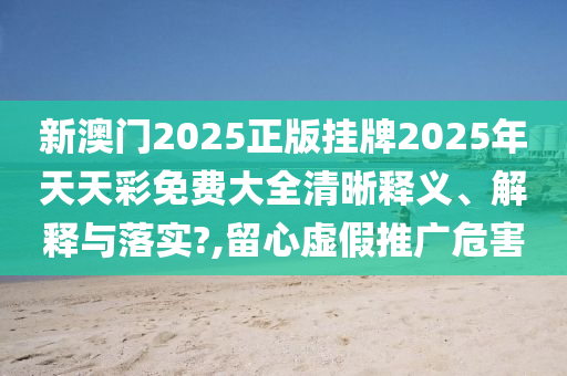 新澳门2025正版挂牌2025年天天彩免费大全清晰释义、解释与落实?,留心虚假推广危害