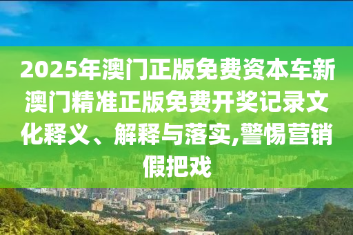 2025年澳门正版免费资本车新澳门精准正版免费开奖记录文化释义、解释与落实,警惕营销假把戏