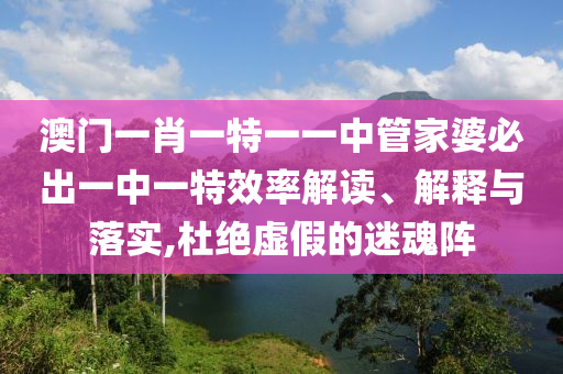 澳门一肖一特一一中管家婆必出一中一特效率解读、解释与落实,杜绝虚假的迷魂阵