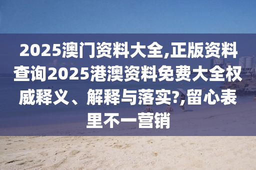 2025澳门资料大全,正版资料查询2025港澳资料免费大全权威释义、解释与落实?,留心表里不一营销