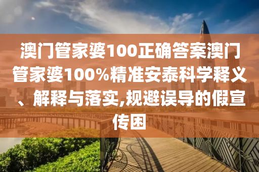 澳门管家婆100正确答案澳门管家婆100%精准安泰科学释义、解释与落实,规避误导的假宣传困