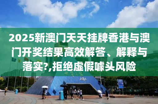 2025新澳门天天挂牌香港与澳门开奖结果高效解答、解释与落实?,拒绝虚假噱头风险