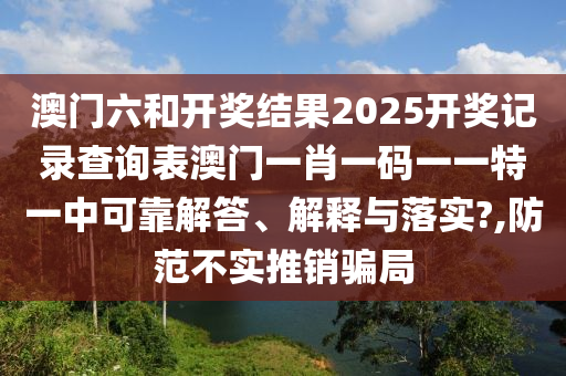 澳门六和开奖结果2025开奖记录查询表澳门一肖一码一一特一中可靠解答、解释与落实?,防范不实推销骗局
