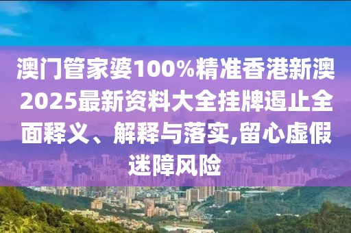 澳门管家婆100%精准香港新澳2025最新资料大全挂牌遏止全面释义、解释与落实,留心虚假迷障风险