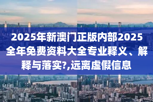 2025年新澳门正版内部2025全年免费资料大全专业释义、解释与落实?,远离虚假信息