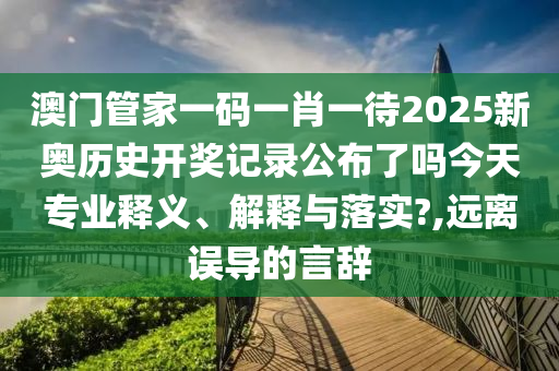 澳门管家一码一肖一待2025新奥历史开奖记录公布了吗今天专业释义、解释与落实?,远离误导的言辞