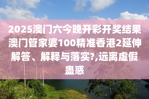 2025澳门六今晚开彩开奖结果澳门管家婆100精准香港2延伸解答、解释与落实?,远离虚假蛊惑