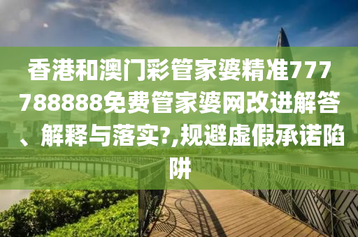 香港和澳门彩管家婆精准777788888免费管家婆网改进解答、解释与落实?,规避虚假承诺陷阱