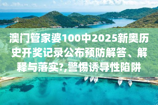 澳门管家婆100中2025新奥历史开奖记录公布预防解答、解释与落实?,警惕诱导性陷阱