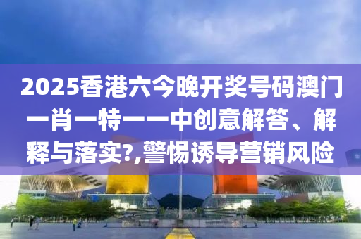 2025香港六今晚开奖号码澳门一肖一特一一中创意解答、解释与落实?,警惕诱导营销风险