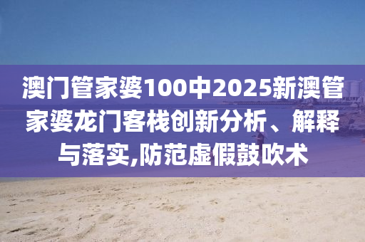 澳门管家婆100中2025新澳管家婆龙门客栈创新分析、解释与落实,防范虚假鼓吹术