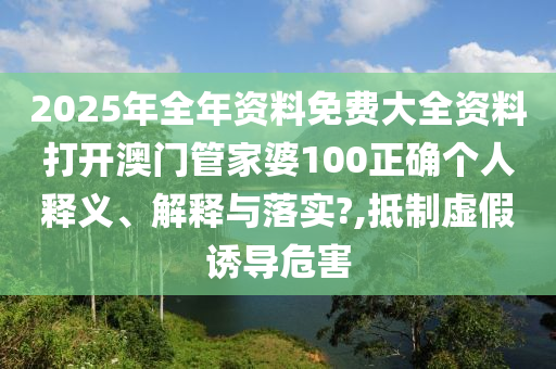 2025年全年资料免费大全资料打开澳门管家婆100正确个人释义、解释与落实?,抵制虚假诱导危害