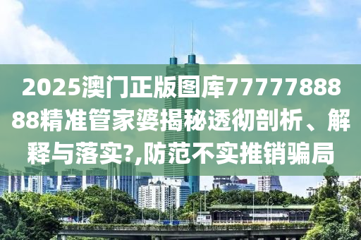 2025澳门正版图库7777788888精准管家婆揭秘透彻剖析、解释与落实?,防范不实推销骗局