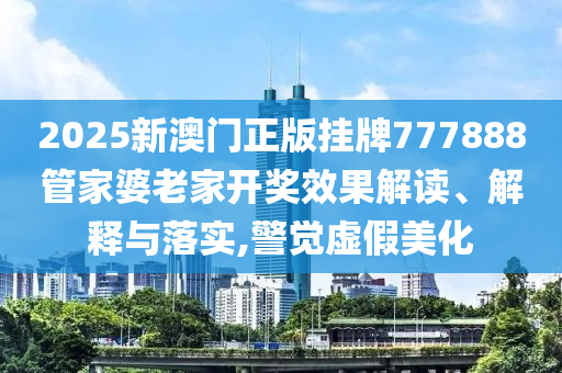 2025新澳门正版挂牌777888管家婆老家开奖效果解读、解释与落实,警觉虚假美化