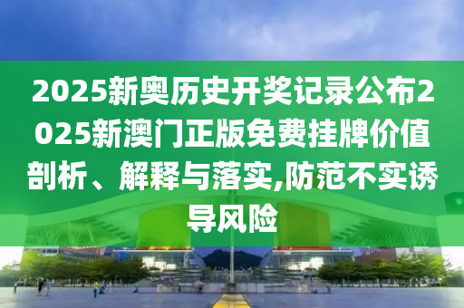 2025新奥历史开奖记录公布2025新澳门正版免费挂牌价值剖析、解释与落实,防范不实诱导风险