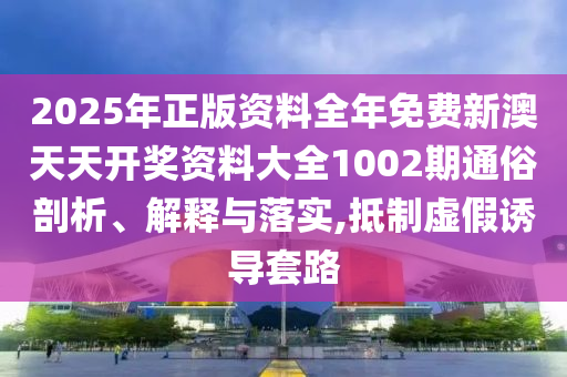 2025年正版资料全年免费新澳天天开奖资料大全1002期通俗剖析、解释与落实,抵制虚假诱导套路