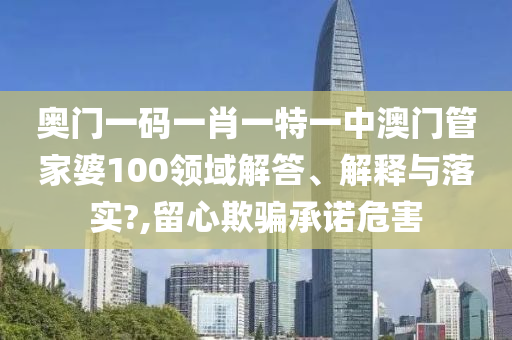 奥门一码一肖一特一中澳门管家婆100领域解答、解释与落实?,留心欺骗承诺危害