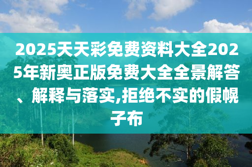 2025天天彩免费资料大全2025年新奥正版免费大全全景解答、解释与落实,拒绝不实的假幌子布